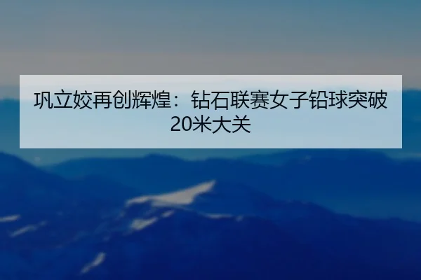 巩立姣再创辉煌：钻石联赛女子铅球突破20米大关