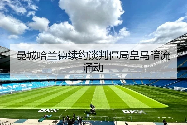 曼城哈兰德续约谈判僵局皇马暗流涌动